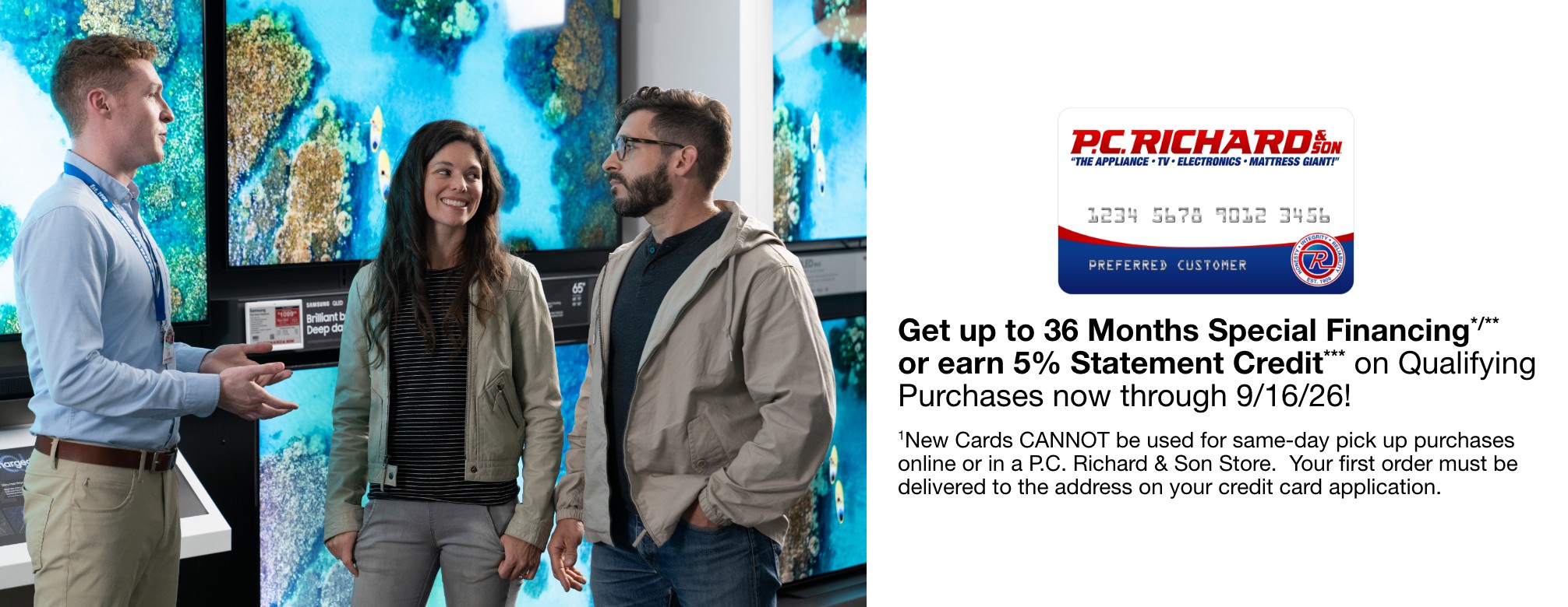 Get up to 36 Months Special Financing*/** or earn 5% Statement Credit*** on Qualifying Purchases now through 9/16/26!    1New Cards CANNOT be used for same-day pick up purchases online or in a P.C. Richard & Son Store.  Your first order must be delivered to the address on your credit card application.