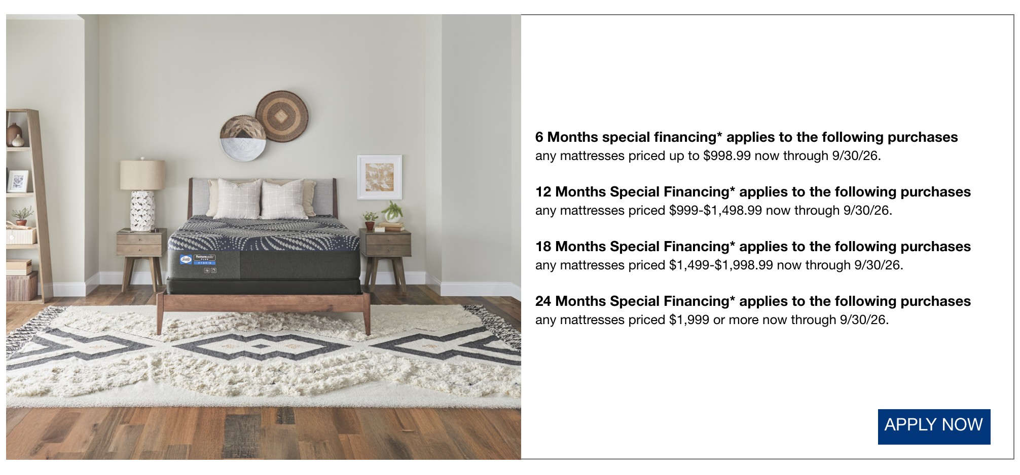6 Months special financing* applies to the following purchases  any mattresses priced up to $998.99 now through 9/30/26.  12 Months Special Financing* applies to the following purchases  any mattresses priced $999-$1,498.99 now through 9/30/26.  18 Months Special Financing* applies to the following purchases  any mattresses priced $1,499-$1,998.99 now through 9/30/26.  24 Months Special Financing*  applies to the following purchases  any mattresses priced $1,999 or more now through 9/30/26.