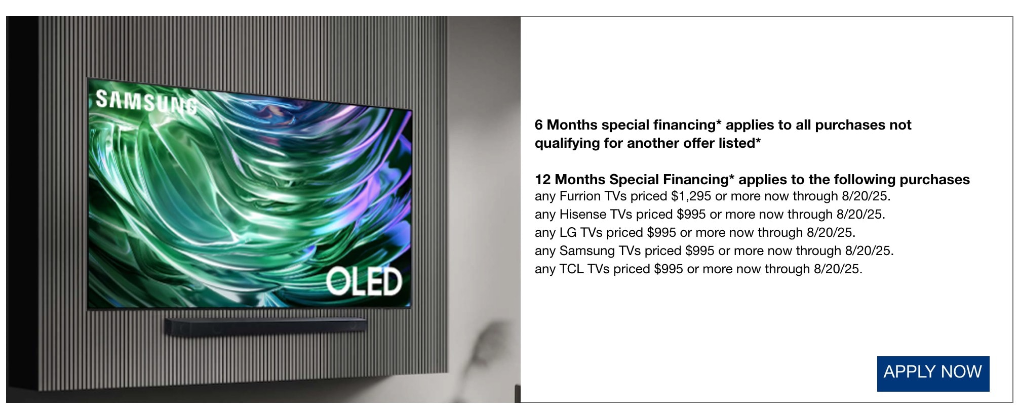 6 Months special financing* applies to all purchases not qualifying for another offer listed* 12 Months Special Financing* applies to the following purchases any Furrion TVs priced $1,295 or more now through 8/20/25. any Hisense TVs priced $995 or more now through 8/20/25. any LG TVs priced $995 or more now through 8/20/25. any Samsung TVs priced $995 or more now through 8/20/25. any TCL TVs priced $995 or more now through 8/20/25. apply now