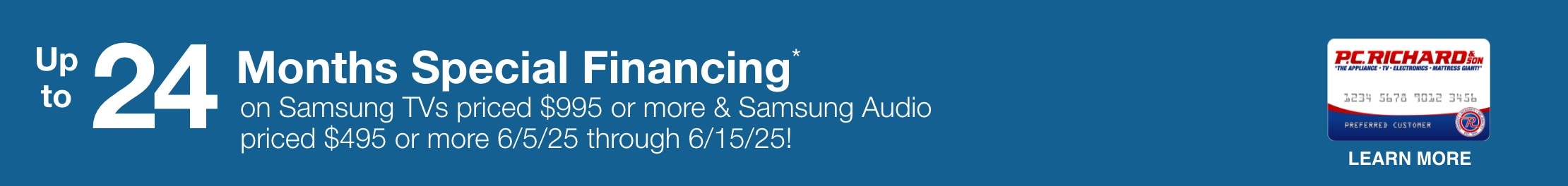 Up to 24 Months Special Financing* on Samsung TVs priced $995 or more and Samsung Audio priced $495 or more 6/05/25 - 6/15/25!