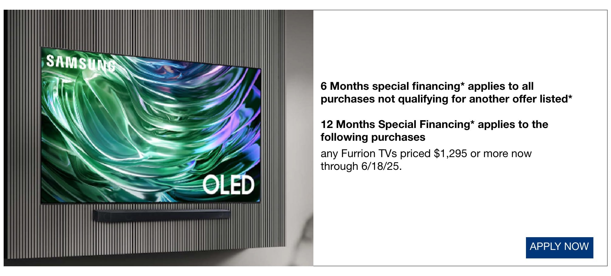6 Months special financing* applies to all purchases not qualifying for another offer listed* 12 Months Special Financing* applies to the following purchases any Furrion TVs priced $1,295 or more now through 6/18/25.