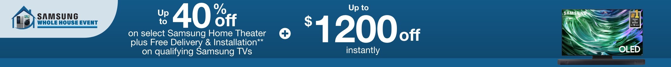 Samsung Whole House Buy More Save More. Up to 40% off select Samsung Home Theater plus Free Delivery & Installation** on qualifying Samsung TVs plus up to $1200 off instantly