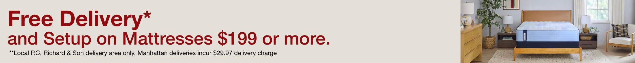 Free Delivery** and setup on Mattresses $199 or more. ** Local P.C. Richard & Son delivery area only. Manhattan deliveries incur $29.97 delivery charge.