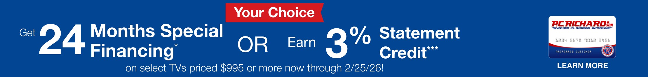 Your Choice get 24 months special financing or earn 3 percent statement credit on al TVs priced $995 or more now through 2/25/26 learn more