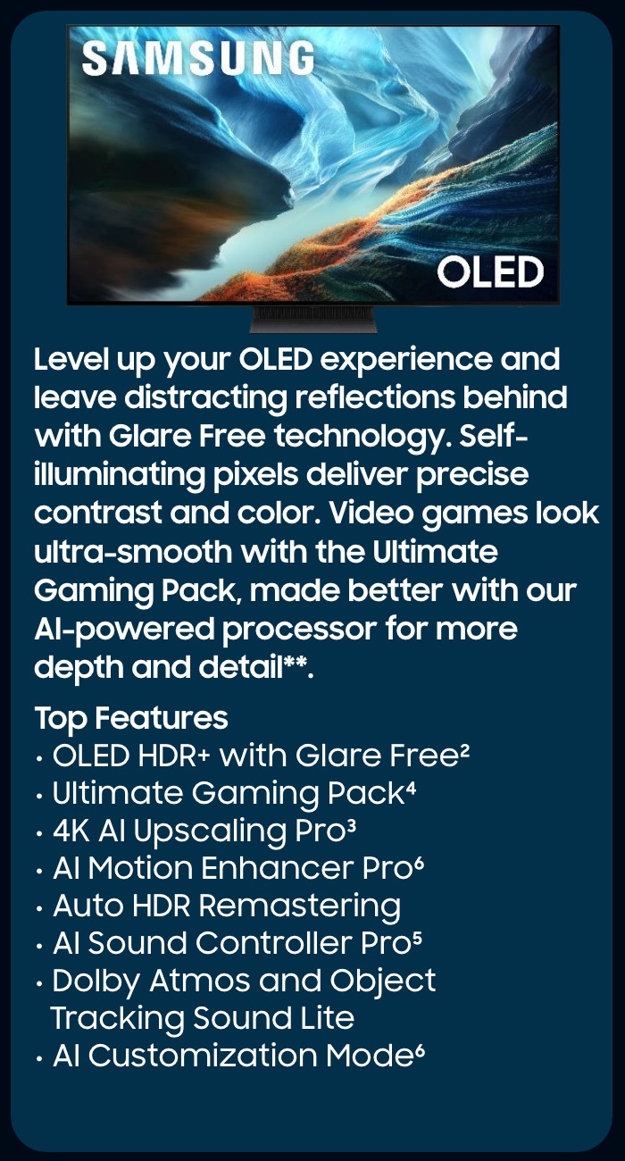      Our most advanced 4K processor powers Samsung Vision AI* to create a truly cinematic picture and sound experience on this OLED TV**. Add in Glare-Free technology, crisp visuals, and dramatic contrast.  Top Features  NQ4 AI Gen3 Processor Glare Free  OLED HDR Pro  4K AI Upscaling Pro  Object Tracking Sound + Dolby Atmos Active Voice Amplifier Pro and Adaptive Sound Pro  AI Motion Enhancer Pro  