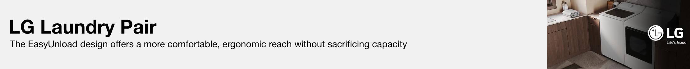 LG Laundry Pair  The EasyUnload design offers a more comfortable, ergonomic reach without sacrificing capacity