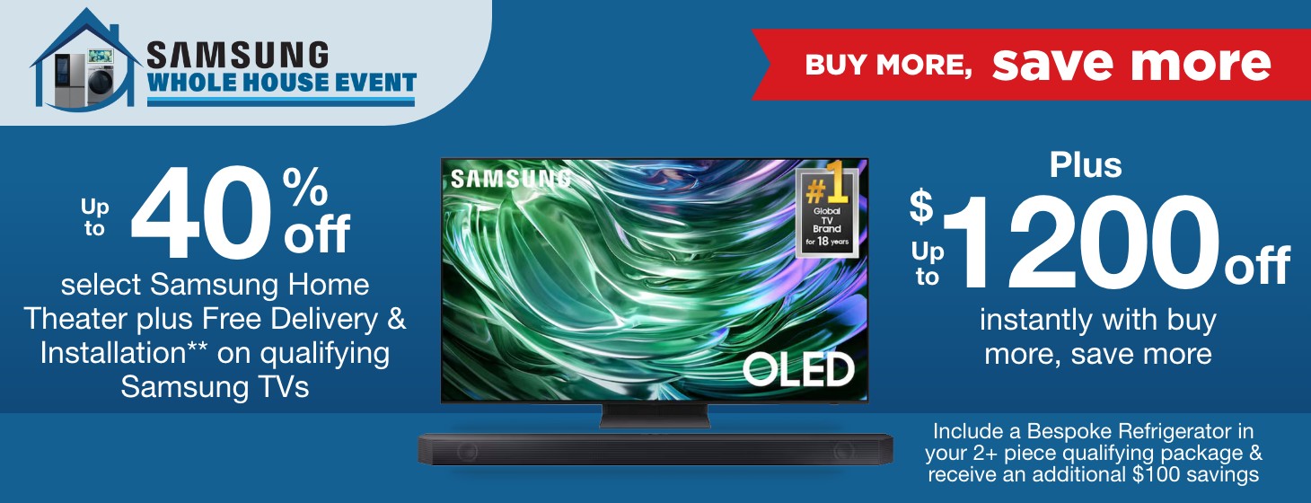Samsung Whole House Buy More Save More. Up to 40% off select Samsung Home Theater plus Free Delivery & Installation** on qualifying Samsung TVs plus up to $1200 off instantly