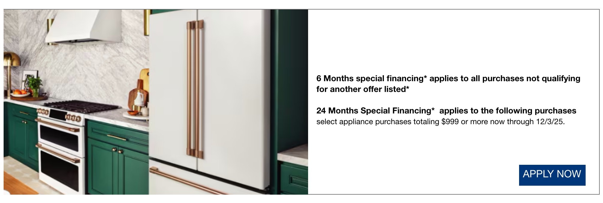 6 Months special financing* applies to all purchases not qualifying for another offer listed*  24 Months Special Financing*  applies to the following purchases  select appliance purchases totaling $999 or more now through 12/3/25.