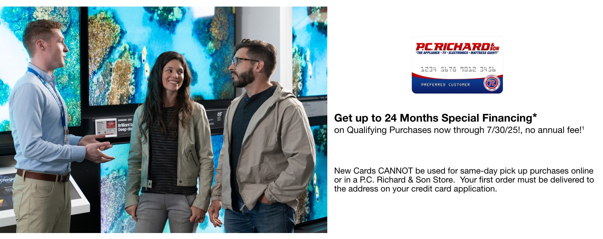 Get up to 24 Months Special Financing* on Qualifying Purchases now through 7/30/25!, no annual fee!1 New Cards CANNOT be used for same-day pick up purchases online or in a P.C. Richard & Son Store. Your first order must be delivered to the address on your credit card application.