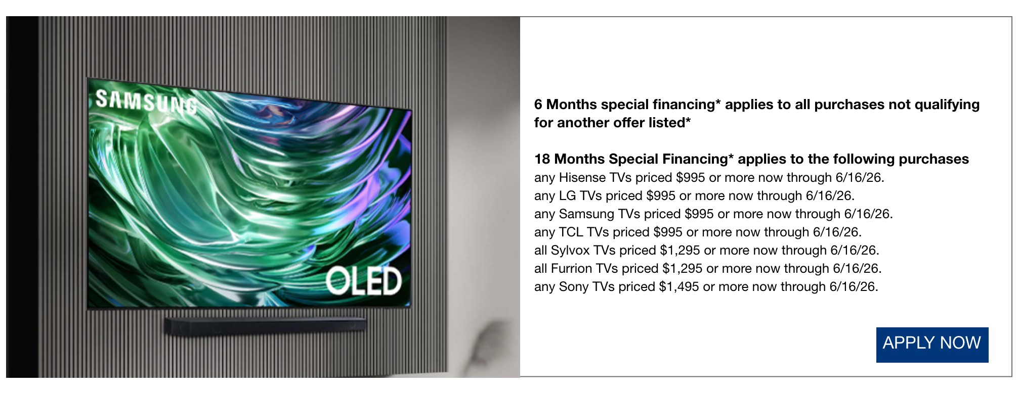 6 Months special financing* applies to all purchases not qualifying for another offer listed*  12 Months Special Financing* applies to the following purchases any Hisense TVs priced $995 or more now through 6/16/26.  any LG TVs priced $995 or more now through 6/16/26.  any Samsung TVs priced $995 or more now through 6/16/26.  any TCL TVs priced $995 or more now through 6/16/26.  all Sylvox TVs priced $1,295 or more now through 6/16/26.  all Furrion TVs priced $1,295 or more now through 6/16/26.  any Sony TVs priced $1,495 or more now through 6/16/26.
