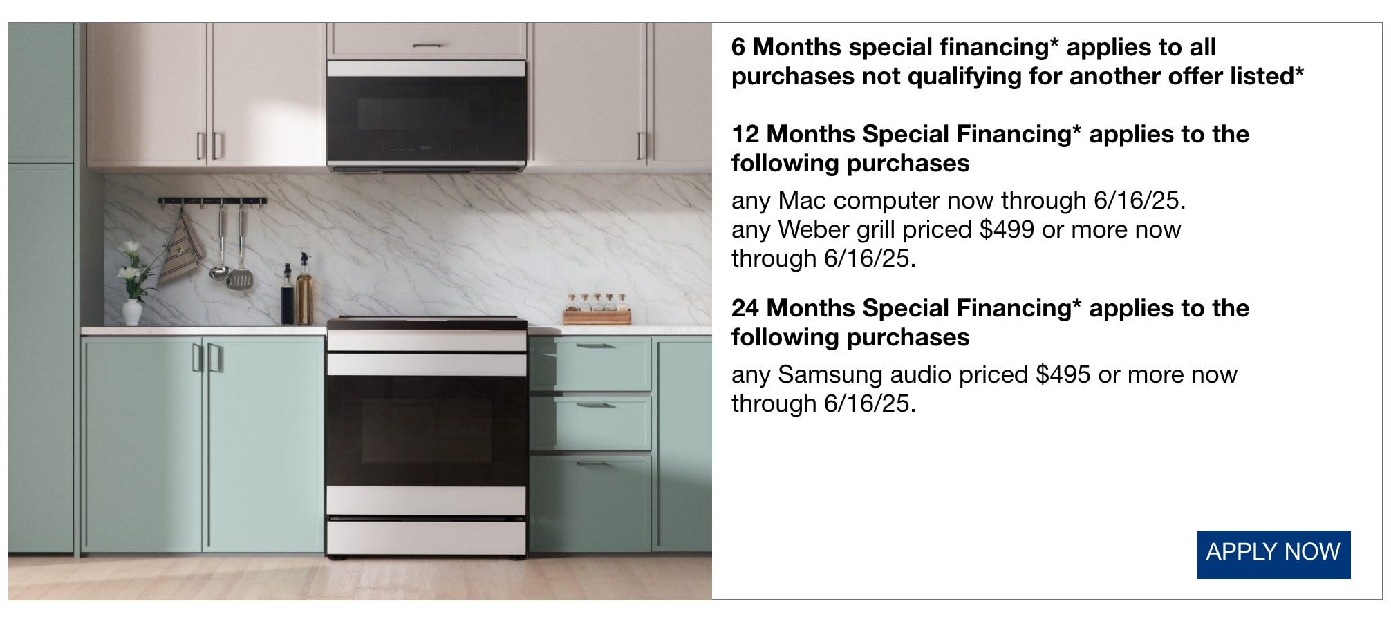 6 Months special financing* applies to all purchases not qualifying for another offer listed* 12 Months Special Financing* applies to the following purchases any Mac computer now through 6/16/25. any Weber grill priced $499 or more now through 6/16/25. 24 Months Special Financing* applies to the following purchases any Samsung audio priced $495 or more now through 6/16/25.