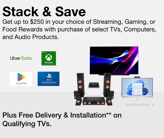 Stack & Save Get Your Choice of a Free Streaming, Gaming, or Food Reward up to $250 with the Purchase of Select TVs, Computers, and Audio Products. Plus Free Delivery & Installation on Qualifying TVs.