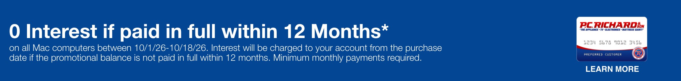 0 Interest if paid in full within 12 Months*  on appliance purchases totaling $498 or more & select TVs priced $497 or more between 10/1/26-10/19/26. Interest will be charged to your account from the purchase date if the promotional balance is not paid in full within 12 months. Minimum monthly payments required.