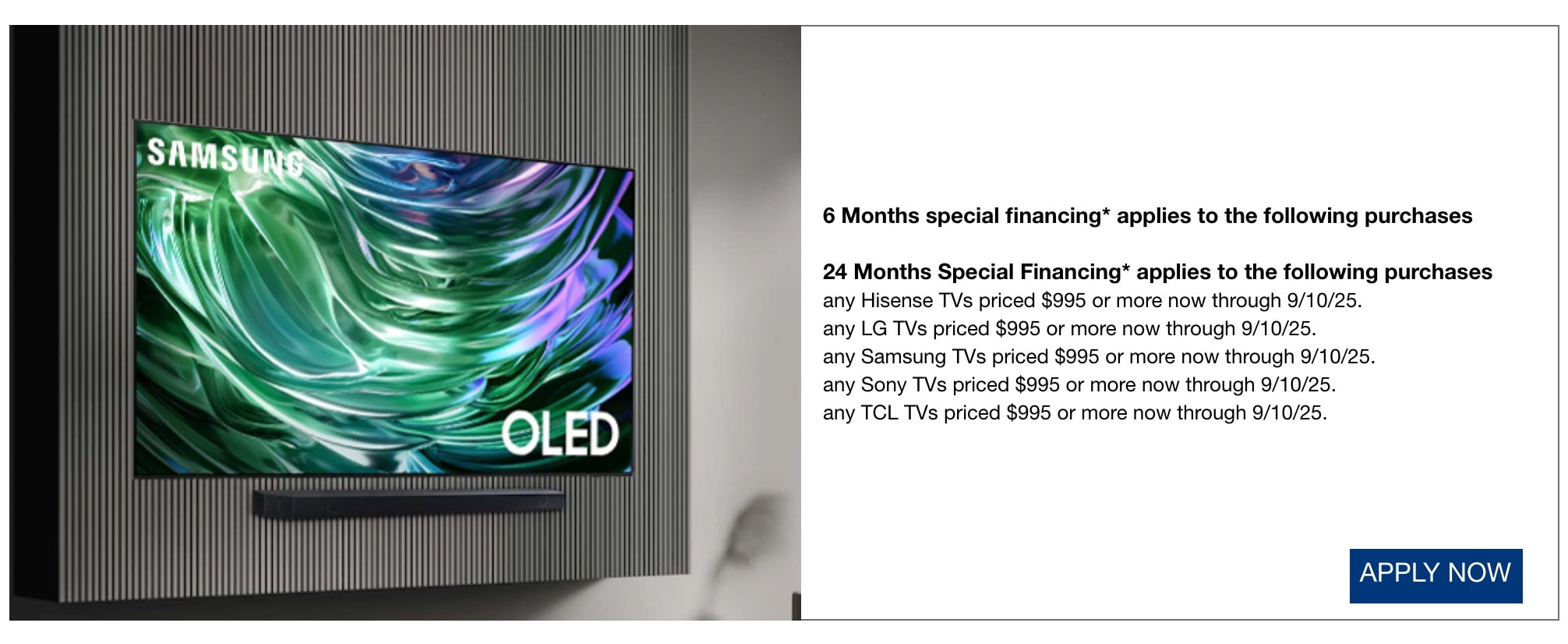 • 6 Months special financing* applies to all purchases not qualifying for another offer listed* • 24 Months Special Financing* applies to the following purchases • any LG TVs priced $995 or more 5/15/25 through 6/4/25. • any Samsung TVs priced $995 or more 5/15/25 through 6/4/25. • any TCL TVs priced $995 or more 5/15/25 through 6/4/25.
