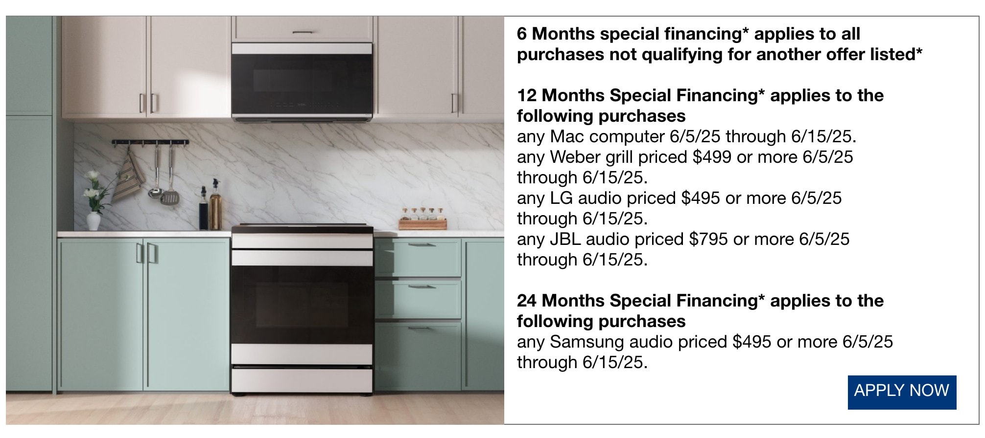 6 Months special financing* applies to all purchases not qualifying for another offer listed* 12 Months Special Financing* applies to the following purchases any Mac computer 6/5/25 through 6/15/25. any Weber grill priced $499 or more 6/5/25 through 6/15/25. any LG audio priced $495 or more 6/5/25 through 6/15/25. any JBL audio priced $795 or more 6/5/25 through 6/15/25. 24 Months Special Financing* applies to the following purchases any Samsung audio priced $495 or more 6/5/25 through 6/15/25.