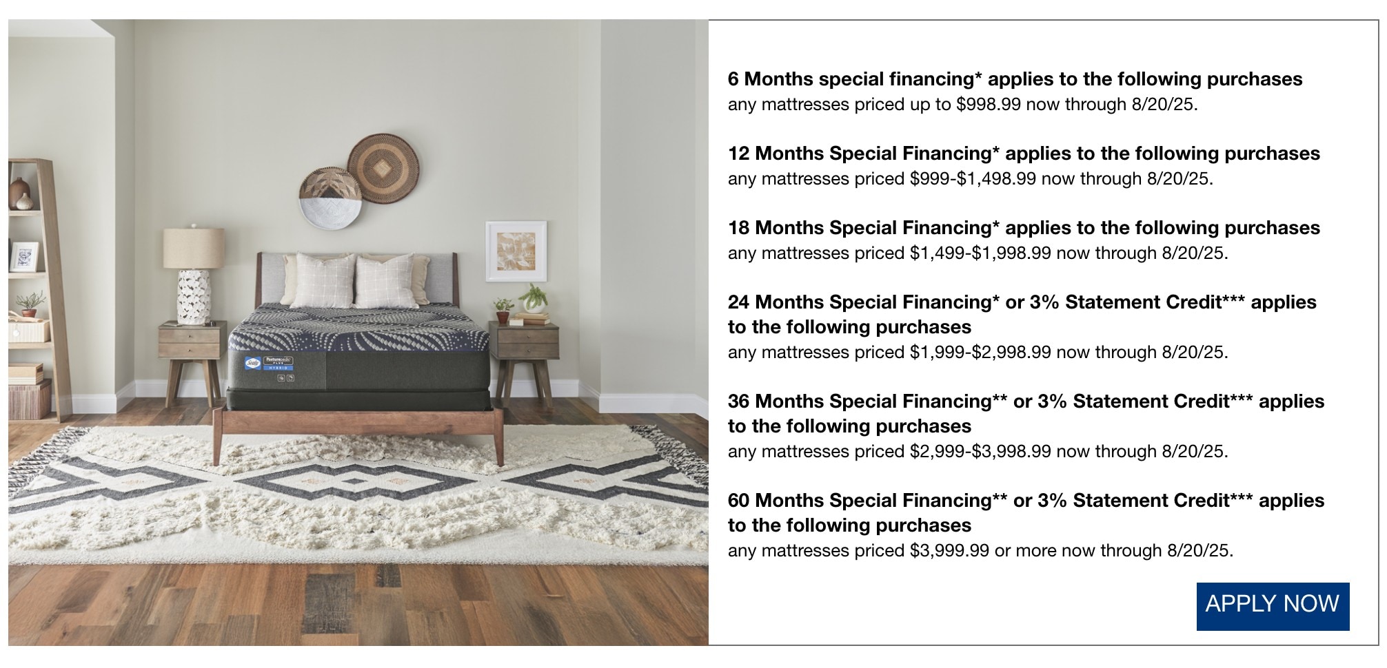 6 Months special financing* applies to the following purchases any mattresses priced up to $998.99 now through 8/20/25. 12 Months Special Financing* applies to the following purchases any mattresses priced $999-$1,498.99 now through 8/20/25. 18 Months Special Financing* applies to the following purchases any mattresses priced $1,499-$1,998.99 now through 8/20/25. 24 Months Special Financing* or 3% Statement Credit*** applies to the following purchases any mattresses priced $1,999-$2,998.99 now through 8/20/25. 36 Months Special Financing** or 3% Statement Credit*** applies to the following purchases any mattresses priced $2,999-$3,998.99 now through 8/20/25. 60 Months Special Financing** or 3% Statement Credit*** applies to the following purchases any mattresses priced $3,999.99 or more now through 8/20/25 apply now