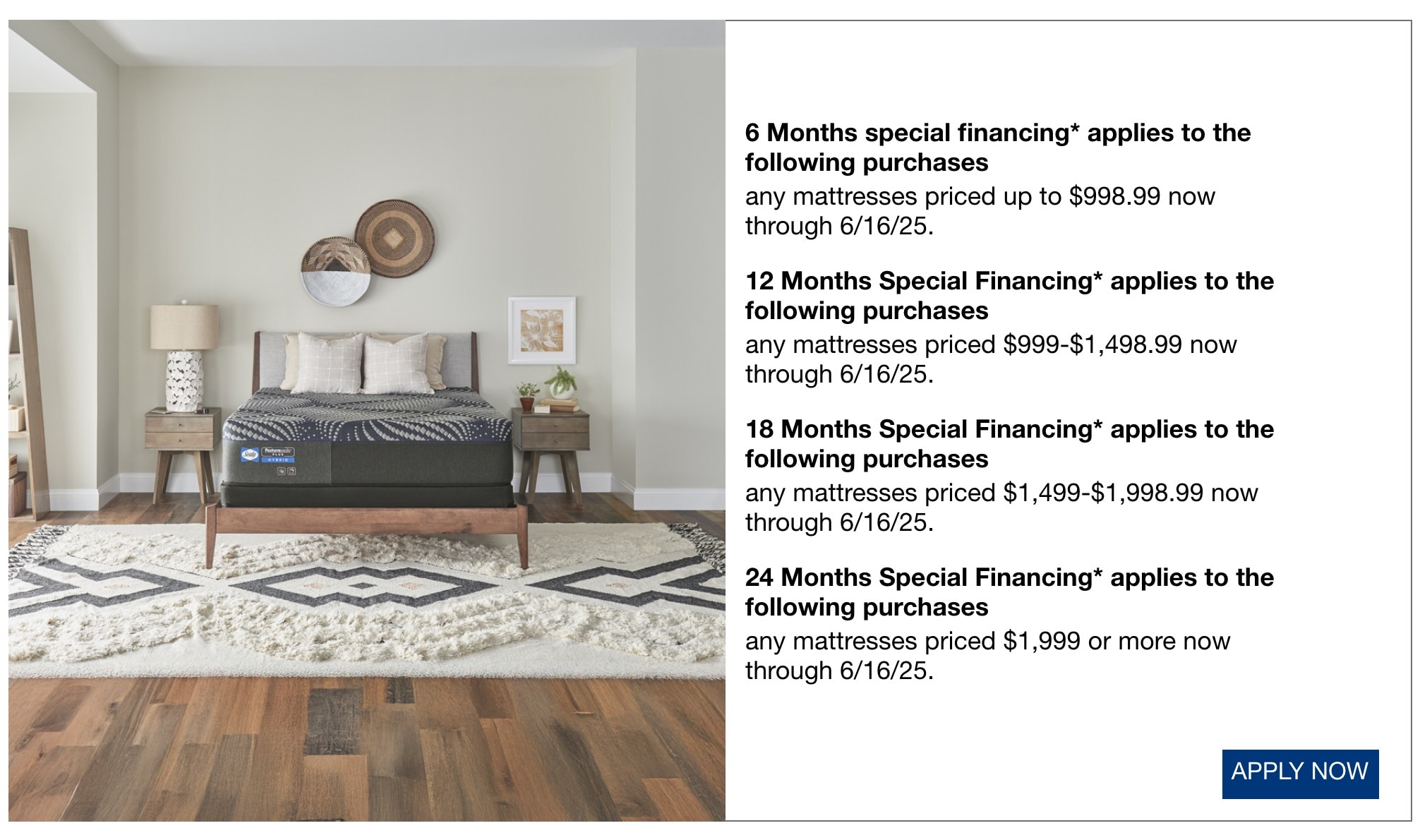 6 Months special financing* applies to the following purchases any mattresses priced up to $998.99 now through 6/16/25. 12 Months Special Financing* applies to the following purchases any mattresses priced $999-$1,498.99 now through 6/16/25. 18 Months Special Financing* applies to the following purchases any mattresses priced $1,499-$1,998.99 now through 6/16/25. 24 Months Special Financing* applies to the following purchases any mattresses priced $1,999 or more now through 6/16/25.