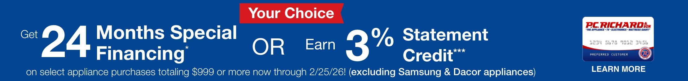 your choice get 24 months special financing or earn three percent statement credit on select appliance purchases totaling 999 dollars or more now through 2/25/26 excluding samsung and dacor learn more