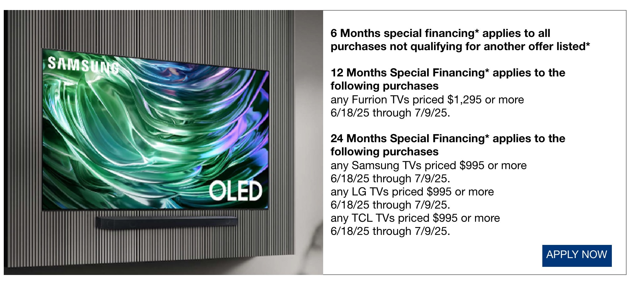 6 Months special financing* applies to all purchases not qualifying for another offer listed* 12 Months Special Financing* applies to the following purchases any Furrion TVs priced $1,295 or more now through 7/9/25. 24 Months Special Financing* applies to the following purchases any Samsung TVs priced $995 or more now through 7/9/25. any LG TVs priced $995 or more now through 7/9/25. any TCL TVs priced $995 or more now through 7/9/25.