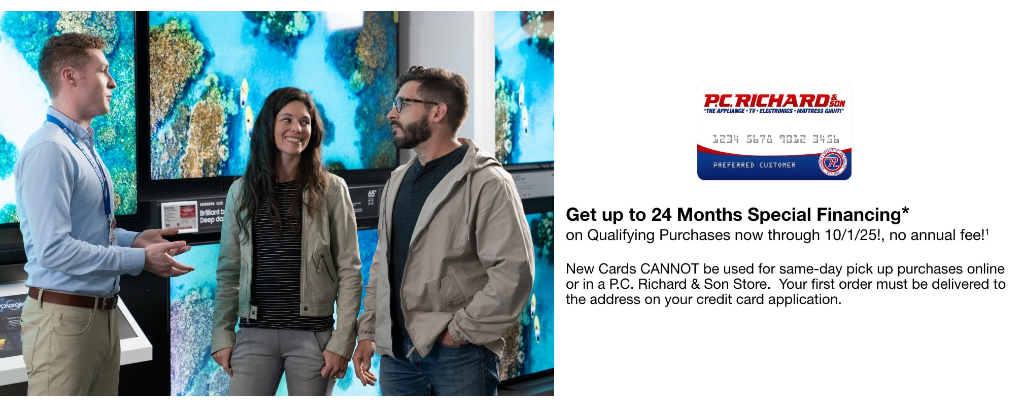 Get up to 24Months Special Financing* on Qualifying Purchases now through 10/01/25!, no annual fee!1    New Cards CANNOT be used for same-day pick up purchases online or in a P.C. Richard & Son Store.  Your first order must be delivered to the address on your credit card application.