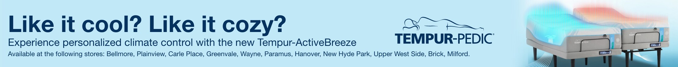like it cozy like it cool? experience personalized climate control with the new tempur active breeze Available at the following stores: Bellmore, Plainview, Carle Place, Greenvale, Wayne, Paramus, Hanover, New Hyde Park, Upper West Side, Brick, Milford