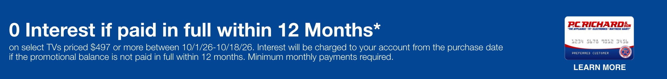 0 Interest if paid in full within 12 Months*  on select TVs priced $497 or more between 10/1/26&ndash;10/18/26. Interest will be charged to your account from the purchase date if the promotional balance is not paid in full within 12 months. Minimum monthly payments required.