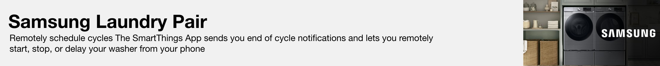 Samsung Laundry Pair Remotely schedule cycles The SmartThings App sends you end of cycle notifications and lets you remotely start, stop, or delay your washer from your phone