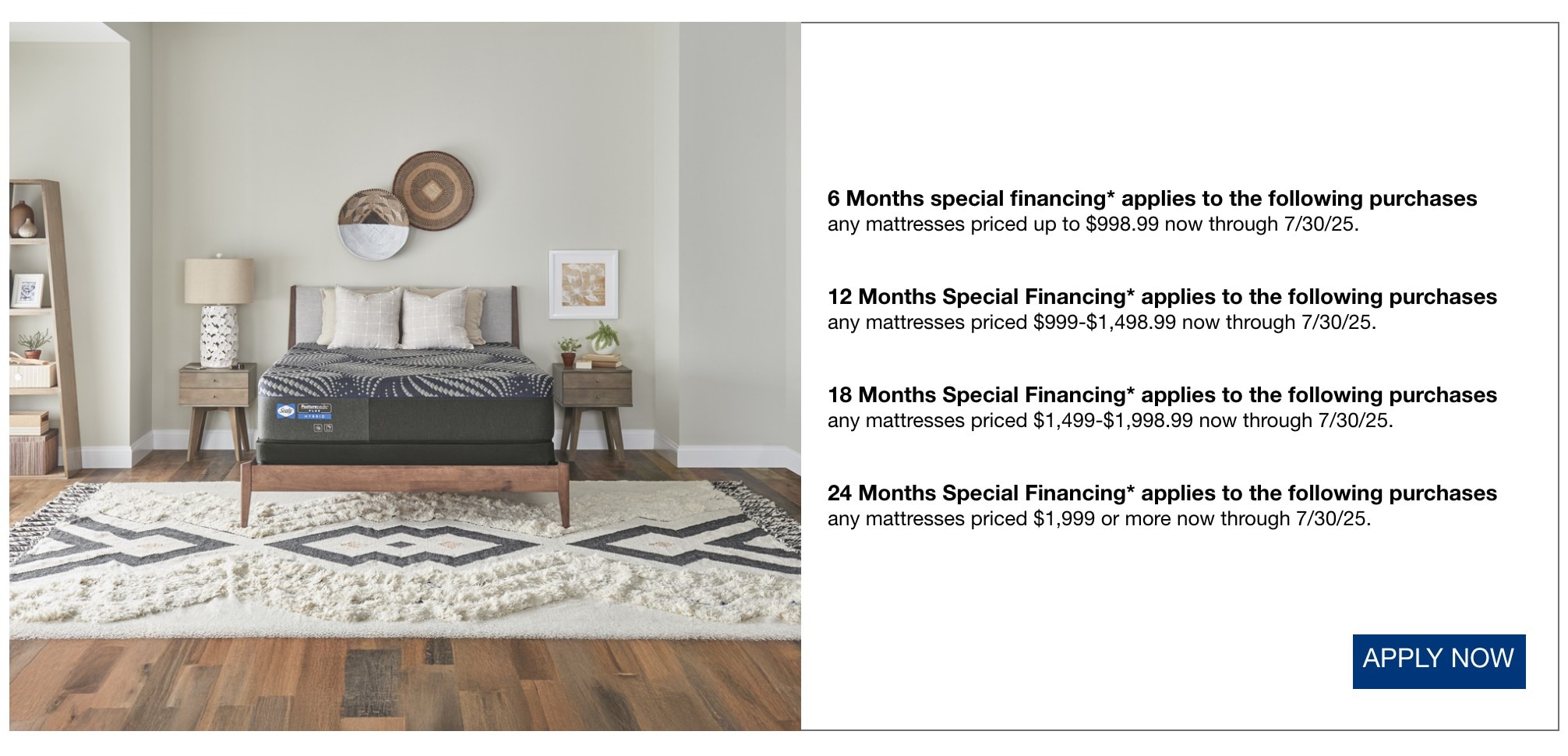 6 Months special financing* applies to the following purchases any mattresses priced up to $998.99 now through 7/30/25. 12 Months Special Financing* applies to the following purchases any mattresses priced $999-$1,498.99 now through 7/30/25. 18 Months Special Financing* applies to the following purchases any mattresses priced $1,499-$1,998.99 now through 7/30/25. 24 Months Special Financing* applies to the following purchases any mattresses priced $1,999 or more now through 7/30/25.