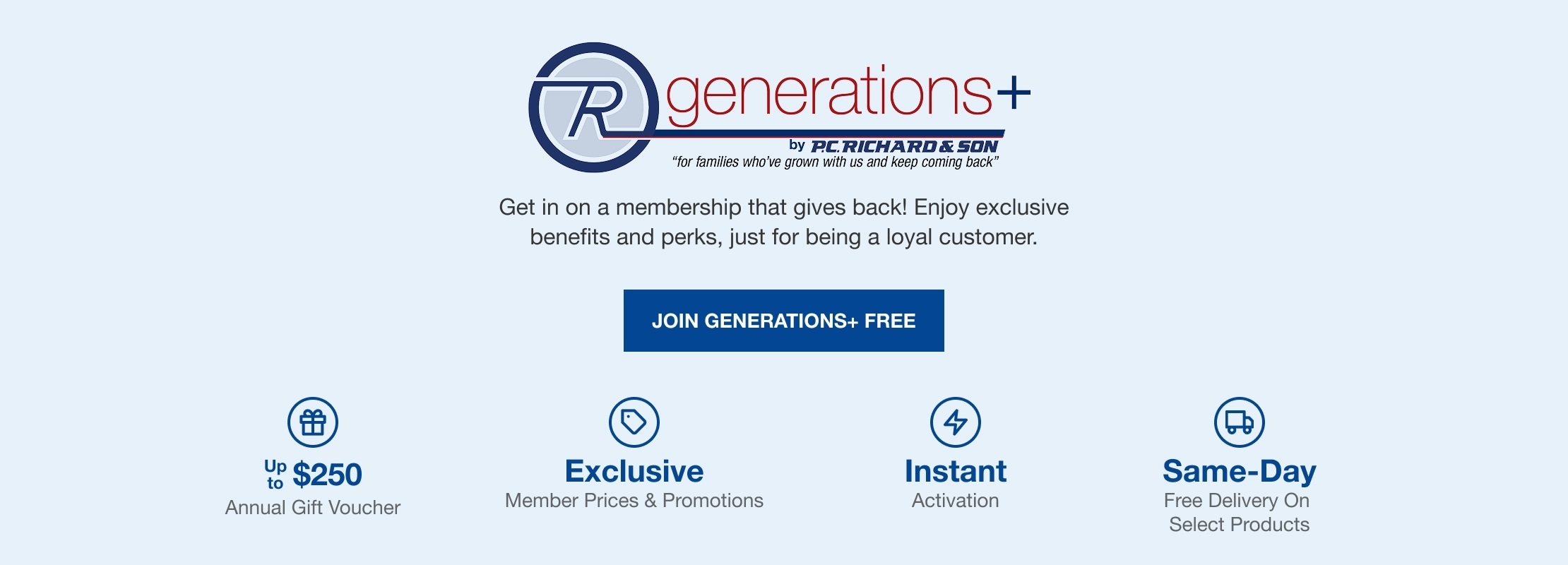 Generations+ by P.C. Richard & Son "for families who've grown with us and keep coming back" Get in on a membership that gives back! Enjoy annual gifts and exclusive perks, just for being a loyal customer. JOIN GENERATIONS+ FREE. $250 Max Annual Gift, Free Membership, Instant Activation, Same-Day Delivery Free Delivery on select products