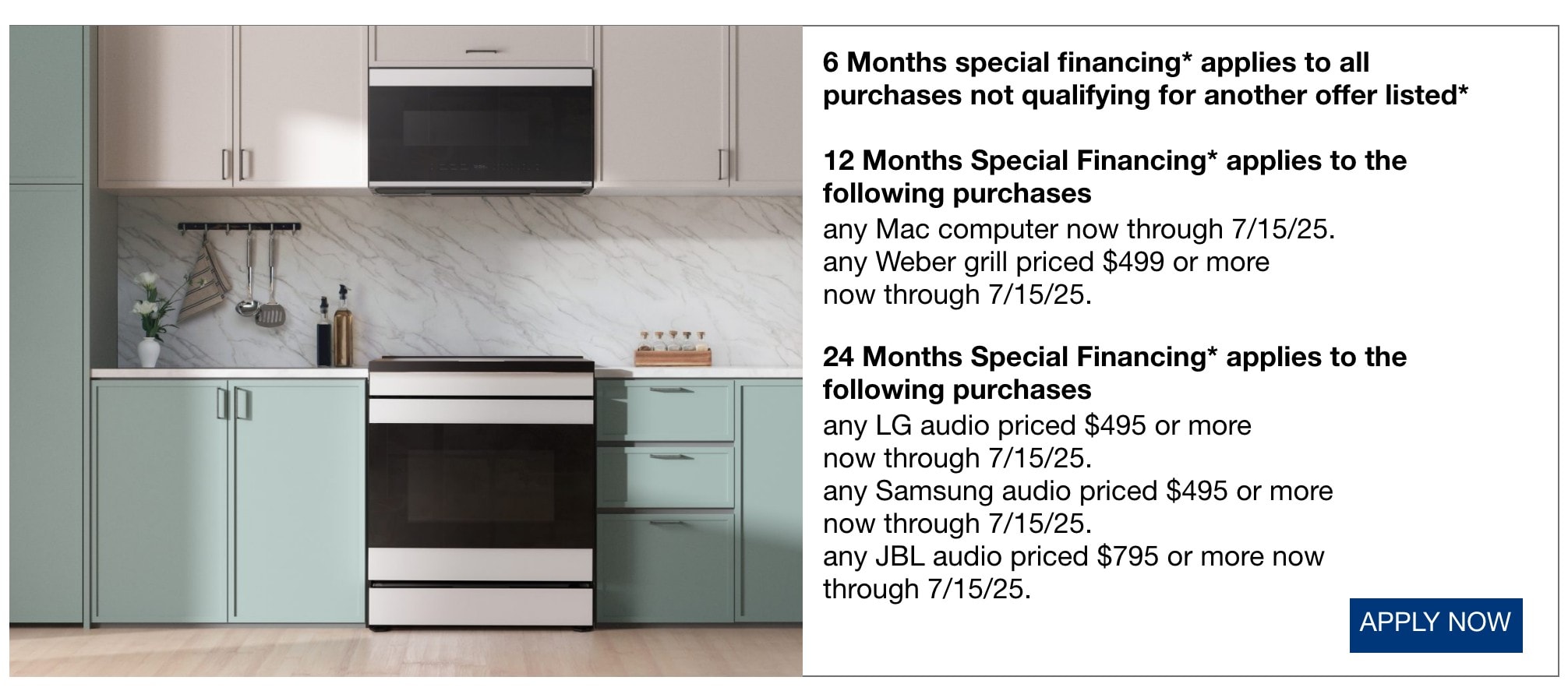6 Months special financing* applies to all purchases not qualifying for another offer listed* 12 Months Special Financing* applies to the following purchases any Mac computer now through 7/15/25. any Weber grill priced $499 or more now through 7/15/25. 24 Months Special Financing* applies to the following purchases any LG audio priced $495 or more now through 7/15/25. any Samsung audio priced $495 or more now through 7/15/25. any JBL audio priced $795 or more now through 7/15/25