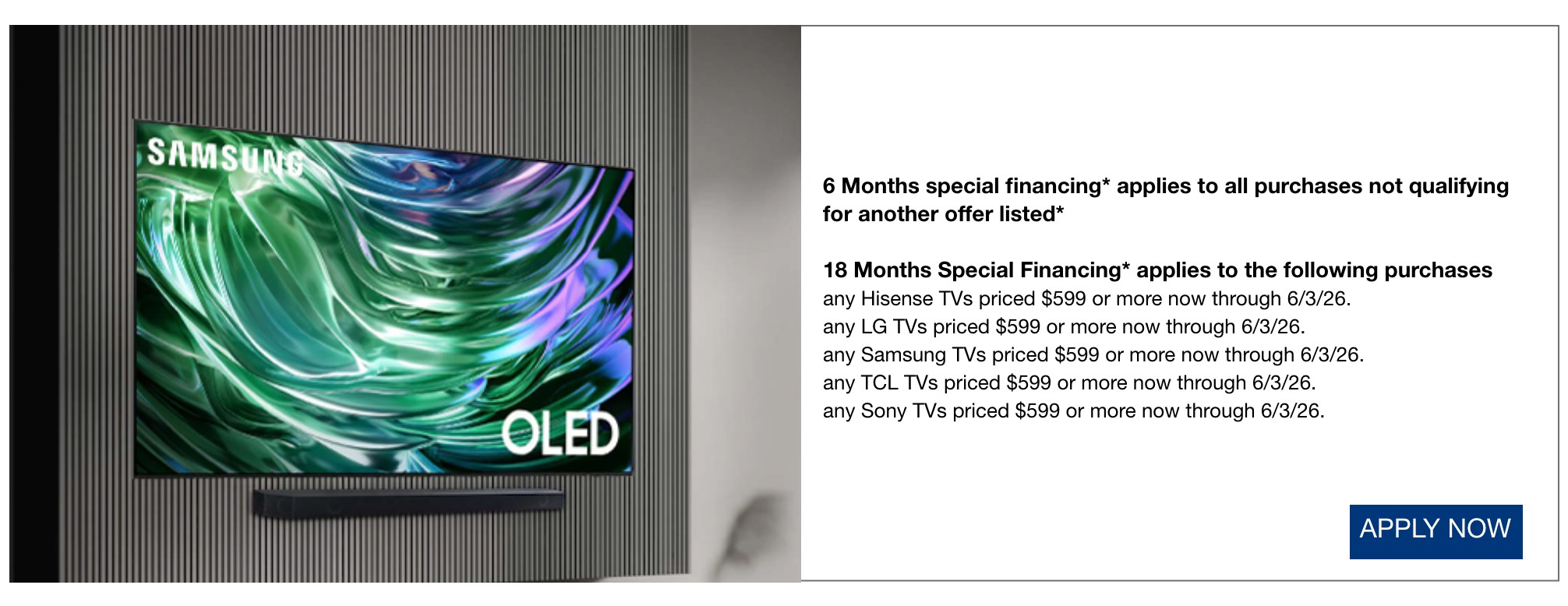6 Months special financing* applies to all purchases not qualifying for another offer listed*  18 Months Special Financing* applies to the following purchases any Hisense TVs priced $599 or more now through 6/3/26.  any LG TVs priced $599 or more now through 6/3/26.  any Samsung TVs priced $599 or more now through 6/3/26.  any TCL TVs priced $599 or more now through 6/3/26.  any Sony TVs priced 599 dollars or more now through 6/3/26.
