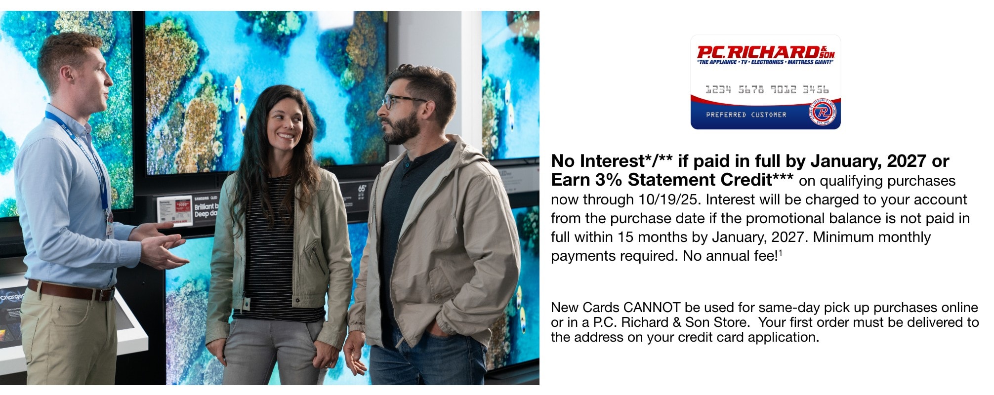 No Interest*/** if paid in full by January, 2027 or Earn 3% Statement Credit*** on select appliance purchases totaling $999 or more & select TVs priced $995 or more from 10/2/25 through 10/19/25. Interest will be charged to your account from the purchase date if the promotional balance is not paid in full within 15 months by January, 2027. Minimum monthly payments required. No annual fee!1     New Cards CANNOT be used for same-day pick up purchases online or in a P.C. Richard & Son Store.  Your first order must be delivered to the address on your credit card application.
