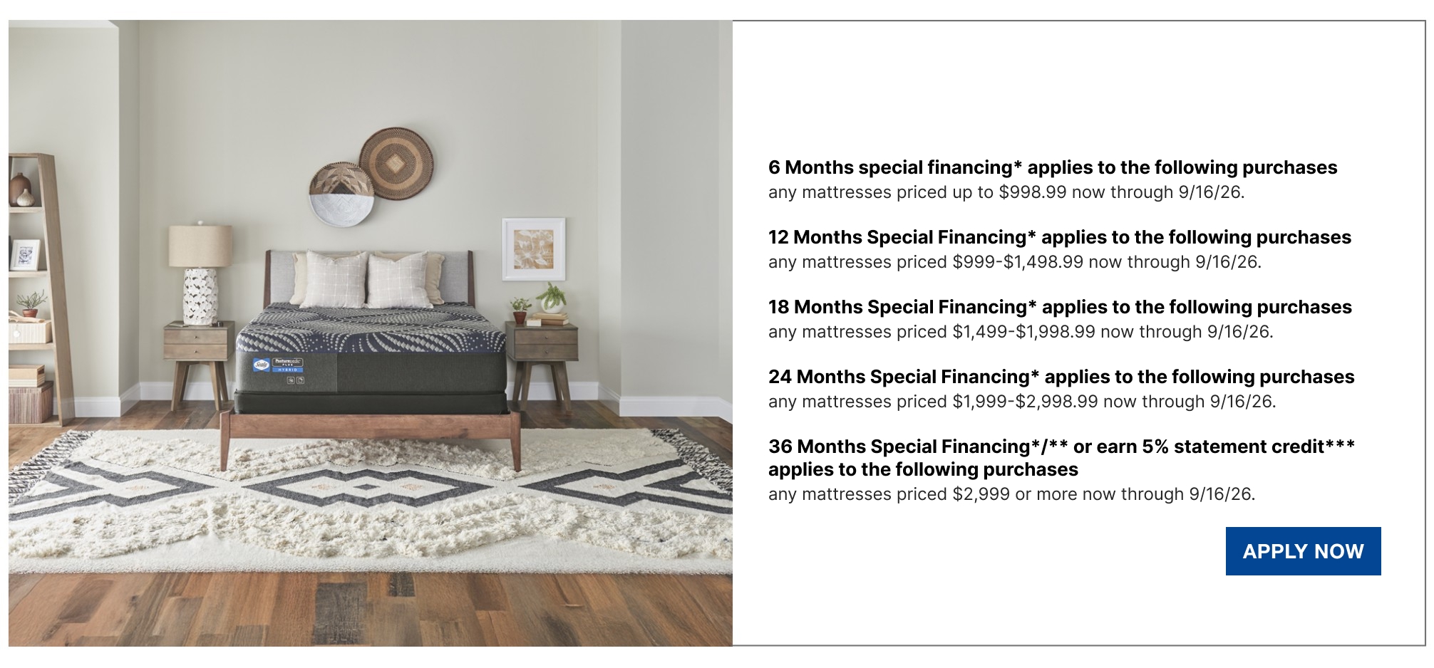 6 Months special financing* applies to the following purchases  any mattresses priced up to $998.99 now through 9/16/26.  12 Months Special Financing* applies to the following purchases  any mattresses priced $999-$1,498.99 now through 9/16/26.  18 Months Special Financing* applies to the following purchases  any mattresses priced $1,499-$1,998.99 now through 9/16/26.  24 Months Special Financing*  applies to the following purchases  any mattresses priced $1,999-$2,998.99 now through 9/16/26.  36 Months Special Financing*/** or earn 5% statement credit*** applies to the following purchases  any mattresses priced $2,999 or more now through 9/16/26.