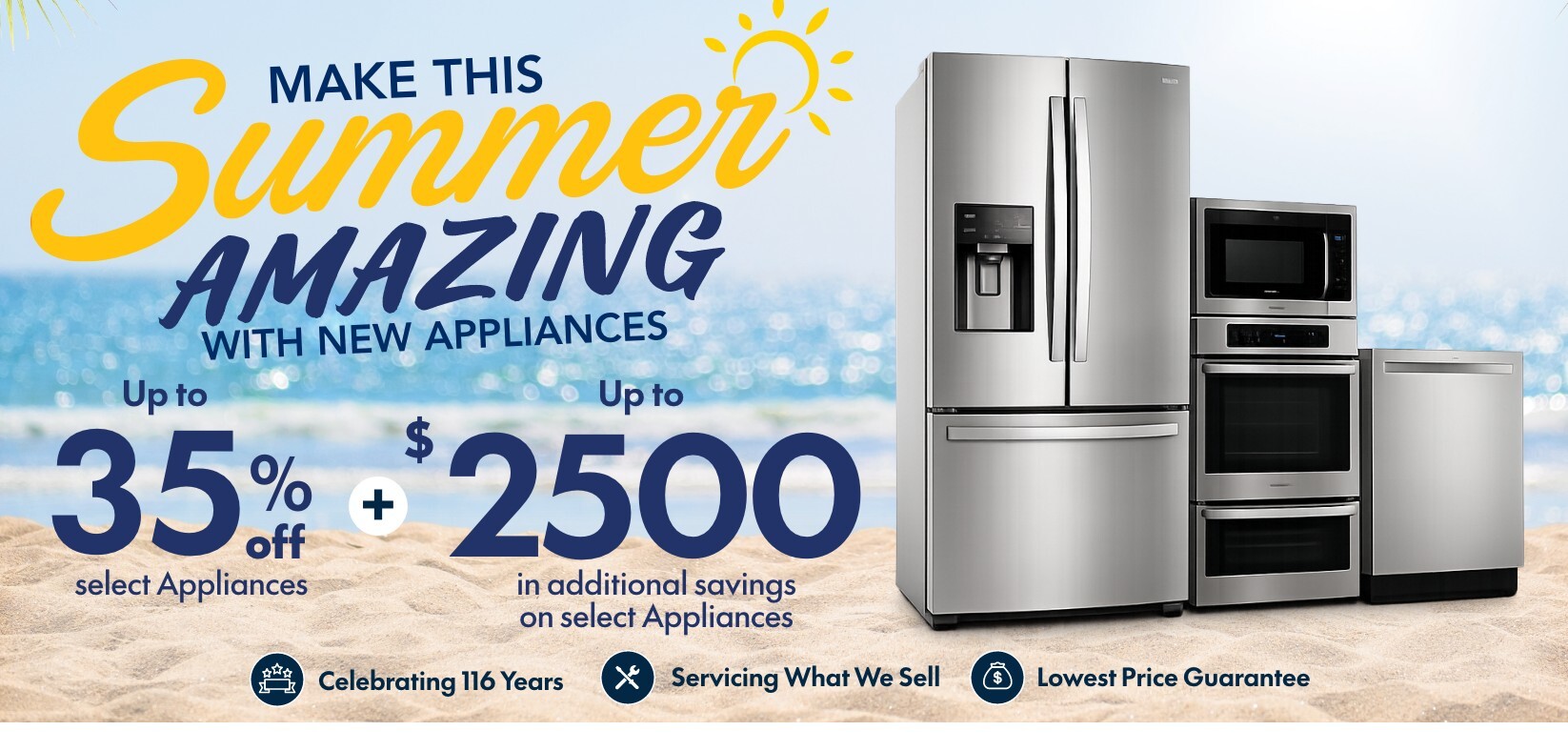 make this summer amazing with new appliances up to 35 percent off select appliances plus up to 2500 dollars in additional savings on select appliances celebrating 116 years servicing what we sell lowest price guarantee