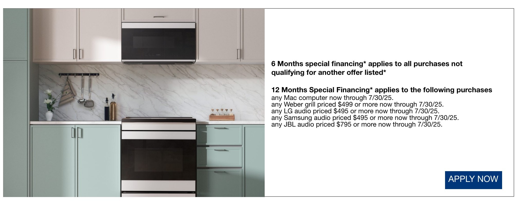 6 Months special financing* applies to all purchases not qualifying for another offer listed* 12 Months Special Financing* applies to the following purchases any Mac computer now through 7/30/25. any Weber grill priced $499 or more now through 7/30/25. any LG audio priced $495 or more now through 7/30/25. any Samsung audio priced $495 or more now through 7/30/25. any JBL audio priced $795 or more now through 7/30/25.