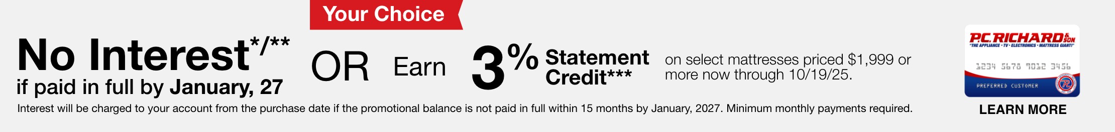 No Interest*/** if paid in full by January, 2027 or Earn 3% Statement Credit*** on select mattresses priced $1,999 or more now through 10/19/25. Interest will be charged to your account from the purchase date if the promotional balance is not paid in full within 15 months by January, 2027. Minimum monthly payments required.