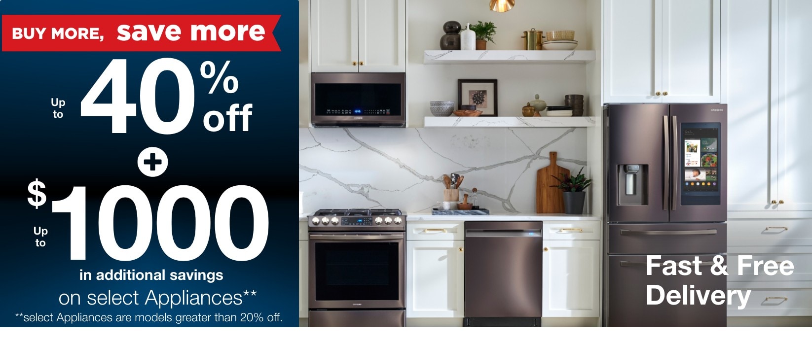 Buy more save more up to 40% off + up to $1000 in additional savings on select appliances** **select appliance models are greater than 20% off