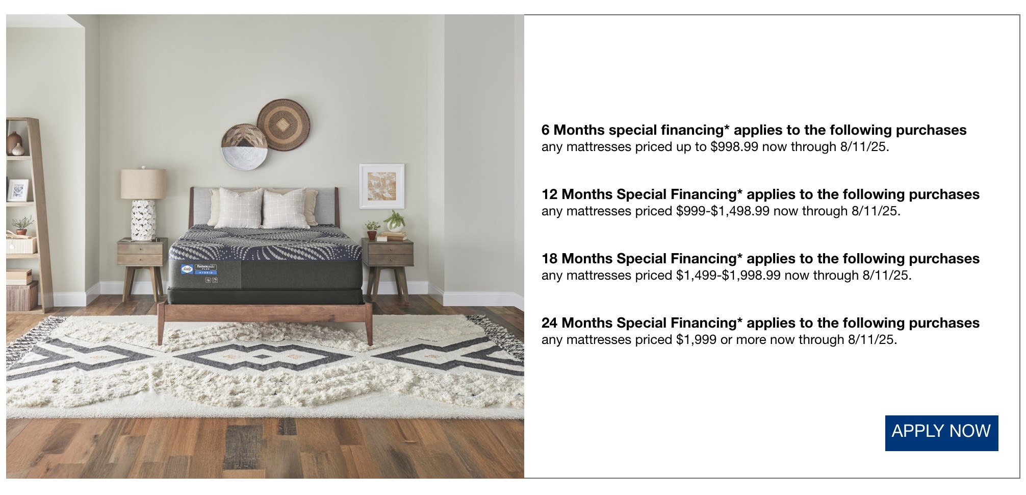 6 Months special financing* applies to all purchases not qualifying for another offer listed* 12 Months Special Financing* applies to the following purchases any Mac computer now through 8/11/25. any LG audio priced $495 or more now through 8/11/25. any Samsung audio priced $495 or more now through 8/11/25. any JBL audio priced $795 or more now through 8/11/25. apply now