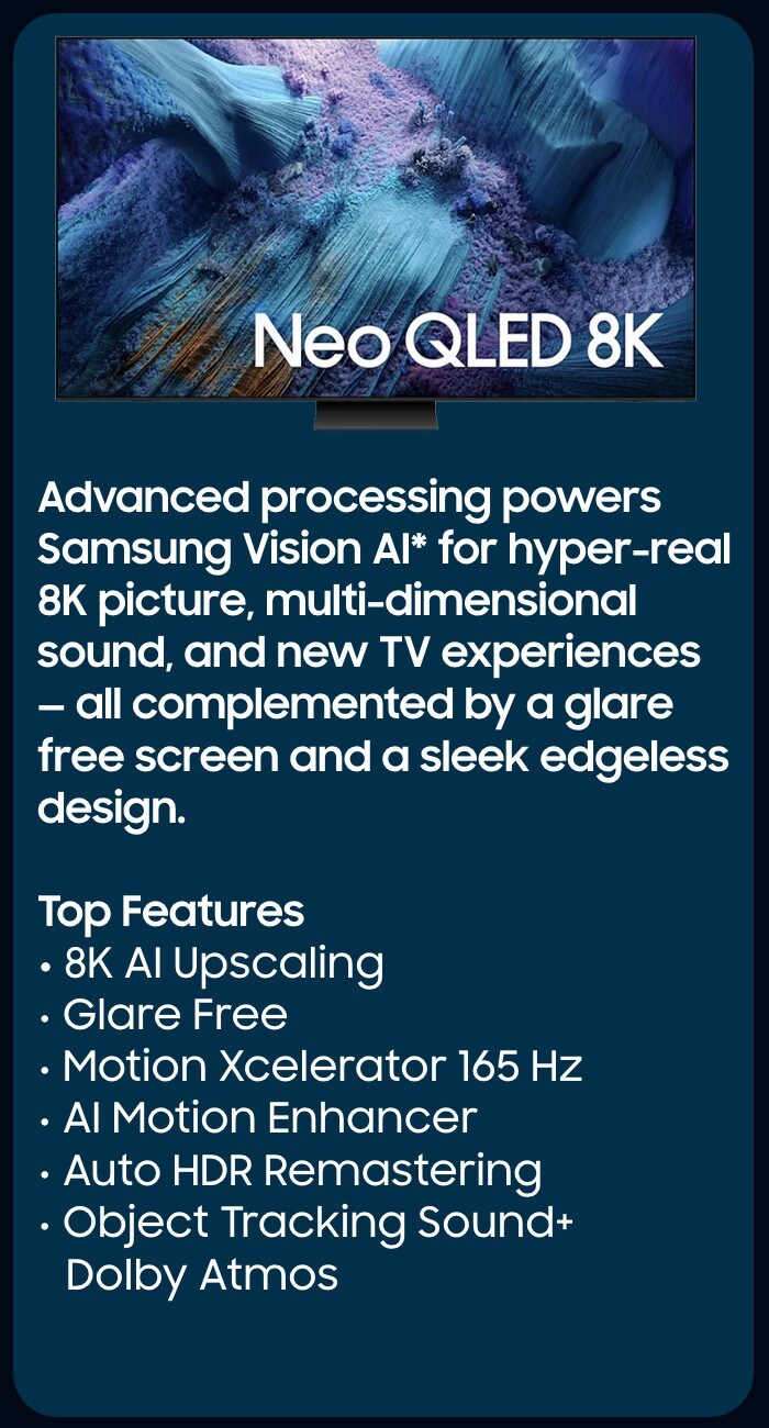      Our most advanced 4K processor powers Samsung Vision AI* to create a truly cinematic picture and sound experience on this OLED TV**. Add in Glare-Free technology, crisp visuals, and dramatic contrast.  Top Features  NQ4 AI Gen3 Processor Glare Free  OLED HDR Pro  4K AI Upscaling Pro  Object Tracking Sound + Dolby Atmos Active Voice Amplifier Pro and Adaptive Sound Pro  AI Motion Enhancer Pro  