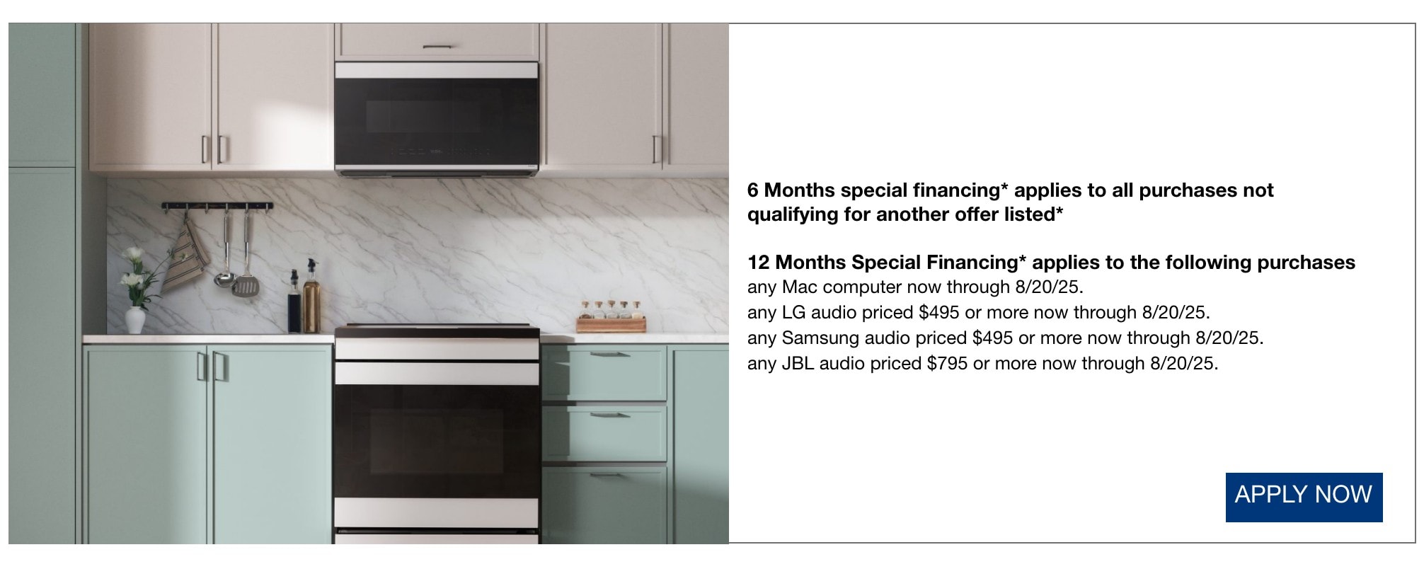 6 Months special financing* applies to all purchases not qualifying for another offer listed* 12 Months Special Financing* applies to the following purchases any Mac computer now through 8/20/25. any LG audio priced $495 or more now through 8/20/25. any Samsung audio priced $495 or more now through 8/20/25. any JBL audio priced $795 or more now through 8/20/25. apply now