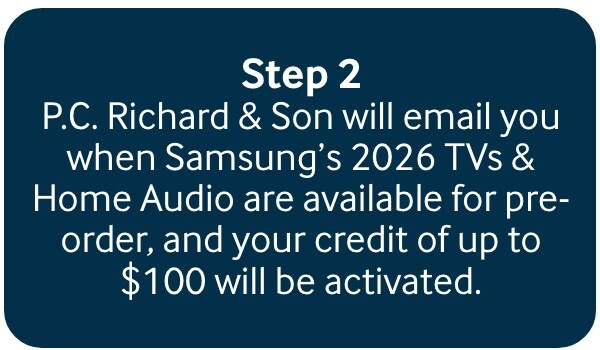 P.C. Richard & Son will email you when Samsung&rsquo;s 2025 TVs and Soundbars are available for pre-order, and your $100 credit will be activated.