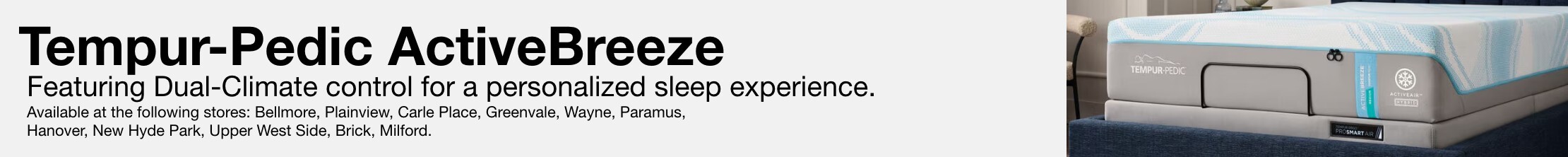 Tempur-Pedic ActiveBreeze Featuring Dual-Climate control for a personalized sleep experience. Available at the following stores: Bellmore, Plainview, Carle Place, Greenvale, Wayne, Paramus, Hanover, New Hyde Park, Upper West Side, Brick, Milford