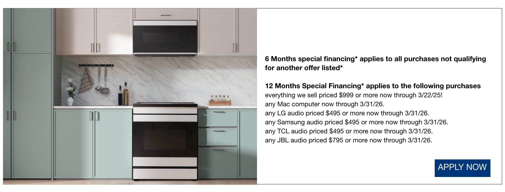 6 Months special financing* applies to all purchases not qualifying for another offer listed*  12 Months Special Financing* applies to the following purchases everything we sell priced 999 dollars or more now through 3/22/25 any mac computer now through 3/31/26 any LG audio priced $495 or more now through 3/31/26. any samsung audio priced 495 dollars or more now through 3/31/26 any TCL audio priceed $495 or more now through 3/31/26 any jbl audio priced 795 dollars or more now through 3/31/26