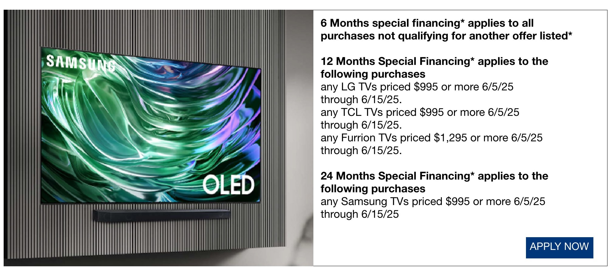 6 Months special financing* applies to all purchases not qualifying for another offer listed* 12 Months Special Financing* applies to the following purchases any LG TVs priced $995 or more 6/5/25 through 6/15/25. any TCL TVs priced $995 or more 6/5/25 through 6/15/25. any Furrion TVs priced $1,295 or more 6/5/25 through 6/15/25. 24 Months Special Financing* applies to the following purchases any Samsung TVs priced $995 or more 6/5/25 through 6/15/25.
