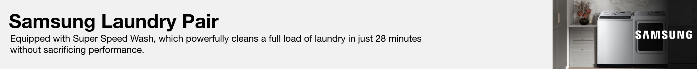 Samsung Laundry Pair Equipped with Super Speed Wash, which powerfully cleans a full load of laundry in just 28 minutes without sacrificing performance.