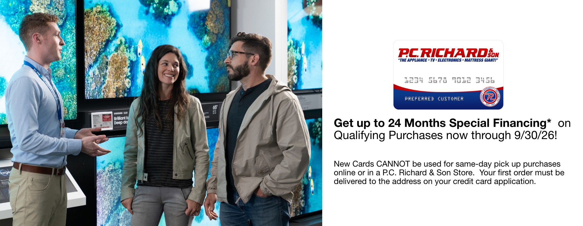Get up to 24 Months Special Financing* on Qualifying Purchases now through 9/30/26!    New Cards CANNOT be used for same-day pick up purchases online or in a P.C. Richard & Son Store.  Your first order must be delivered to the address on your credit card application.