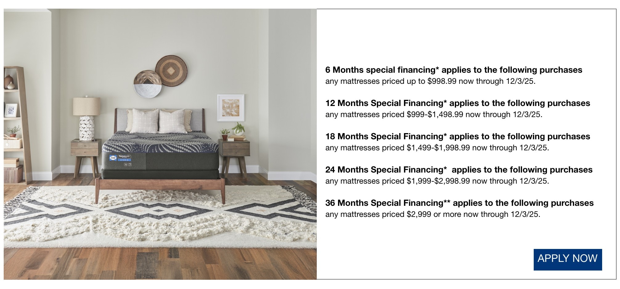 6 Months special financing* applies to the following purchases  any mattresses priced up to $998.99 now through 12/3/25.  12 Months Special Financing* applies to the following purchases  any mattresses priced $999-$1,498.99 now through 12/3/25.  18 Months Special Financing* applies to the following purchases  any mattresses priced $1,499-$1,998.99 now through 12/3/25.  24 Months Special Financing*  applies to the following purchases  any mattresses priced $1,999-$2,998.99 now through 12/3/25.  36 Months Special Financing** applies to the following purchases  any mattresses priced $2,999 or more now through 12/3/25.