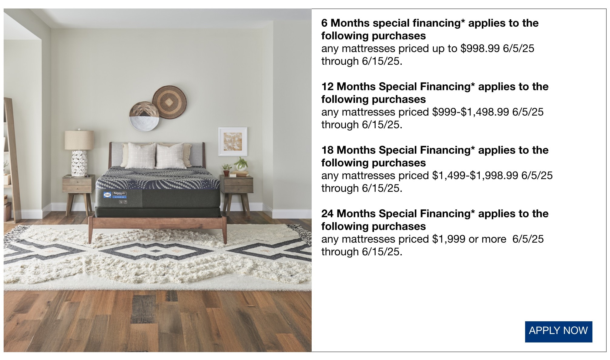 6 Months special financing* applies to the following purchases any mattresses priced up to $998.99 6/5/25 through 6/15/25. 12 Months Special Financing* applies to the following purchases any mattresses priced $999-$1,498.99 6/5/25 through 6/15/25. 18 Months Special Financing* applies to the following purchases any mattresses priced $1,499-$1,998.99 6/5/25 through 6/15/25. 24 Months Special Financing* applies to the following purchases any mattresses priced $1,999 or more 6/5/25 through 6/15/25.