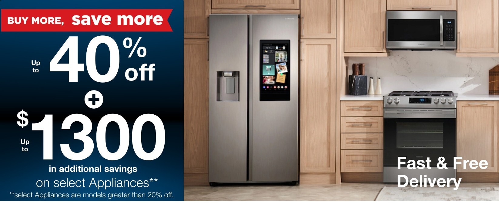 Buy more save more up to 40% off + up to $1300 in additional savings on select appliances** **select appliance models are greater than 20% off