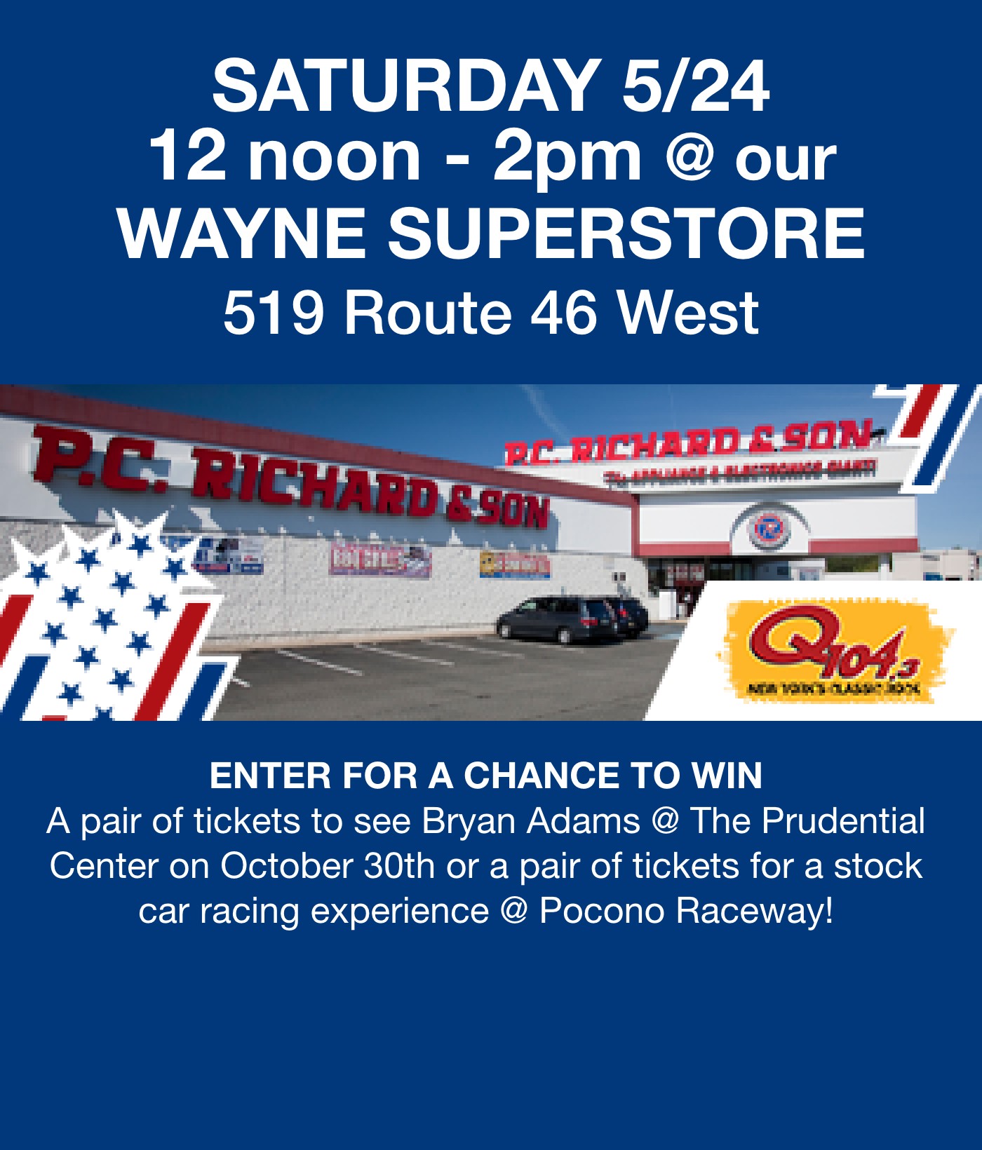 Saturday 5/24 12 noon - 2pm  @our wayne superstore 519 route 46 westEnter to win a pair of tickets to see Bryan Adams @ The Prudential Center on October 30th or a pair of tickets for a stock car racing experience @ Pocono Raceway!			 